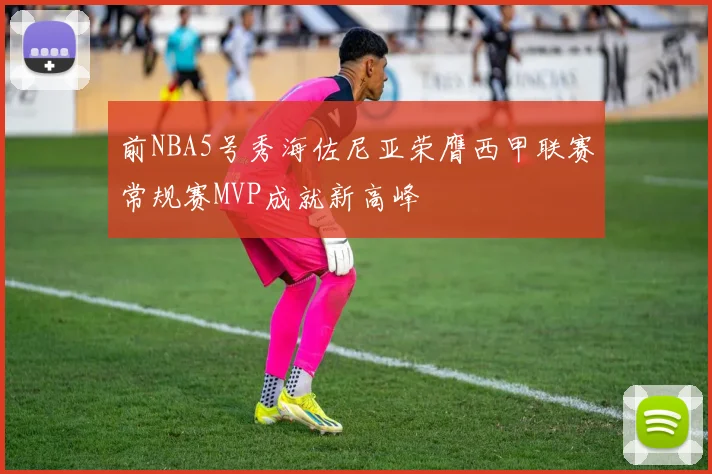 前NBA5号秀海佐尼亚荣膺西甲联赛常规赛MVP成就新高峰