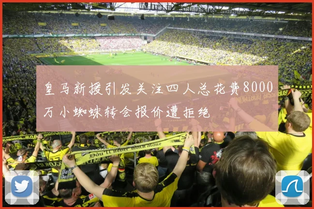 皇马新援引发关注四人总花费8000万小蜘蛛转会报价遭拒绝