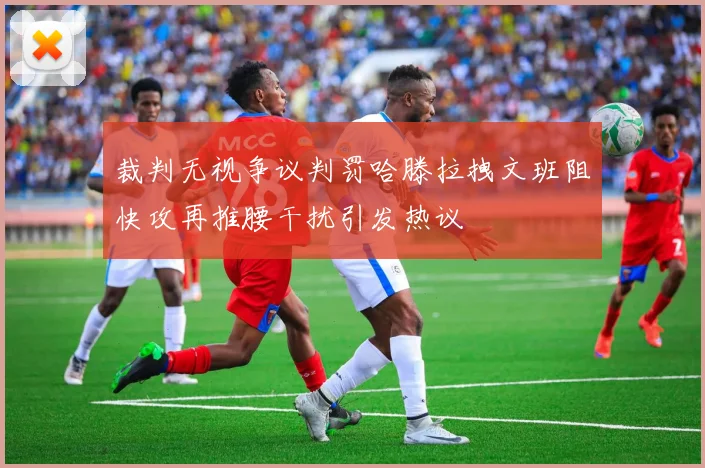 裁判无视争议判罚哈滕拉拽文班阻快攻再推腰干扰引发热议