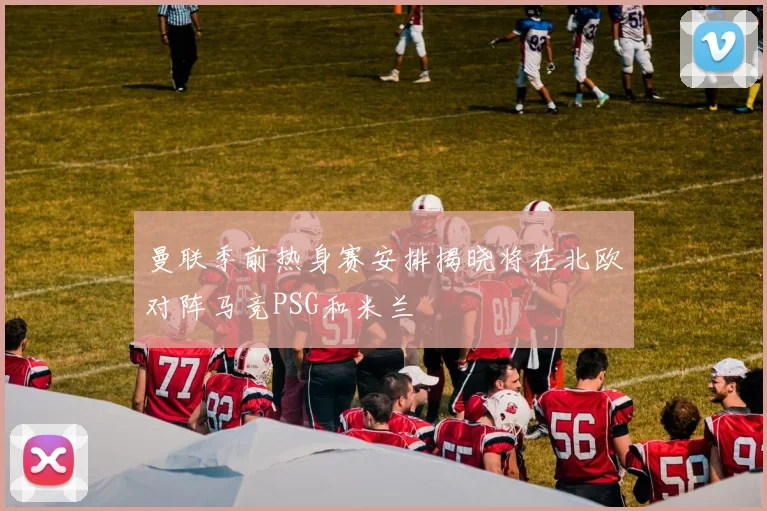 曼联季前热身赛安排揭晓将在北欧对阵马竞PSG和米兰