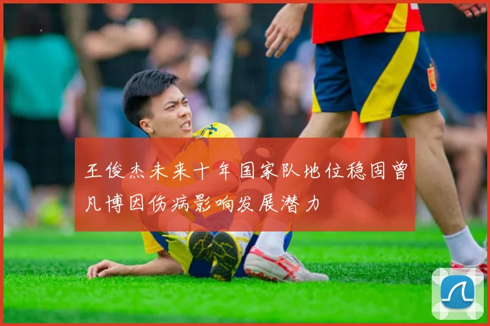 王俊杰未来十年国家队地位稳固曾凡博因伤病影响发展潜力