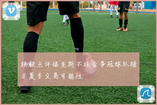 杨毅点评福克斯不适合争冠球队暗示夏季交易可能性