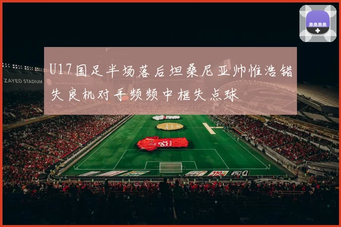 U17国足半场落后坦桑尼亚帅惟浩错失良机对手频频中框失点球