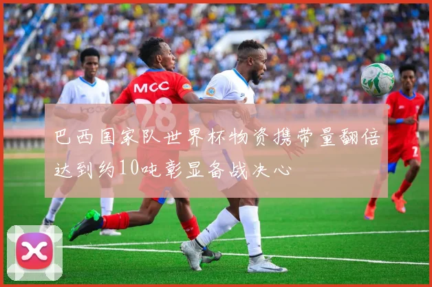 巴西国家队世界杯物资携带量翻倍达到约10吨彰显备战决心