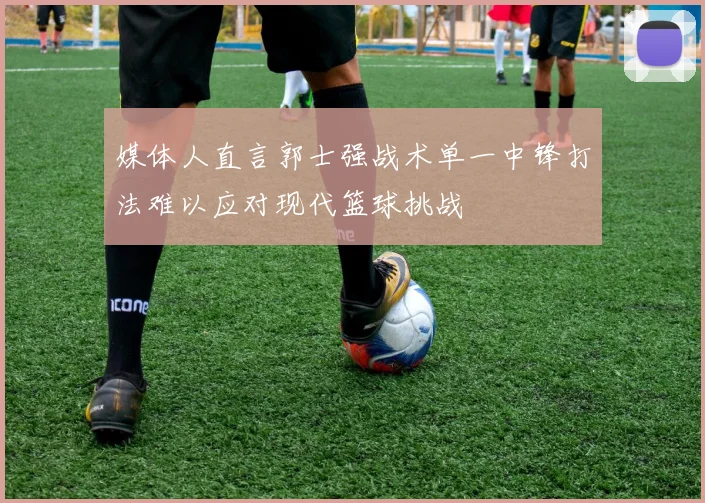 媒体人直言郭士强战术单一中锋打法难以应对现代篮球挑战
