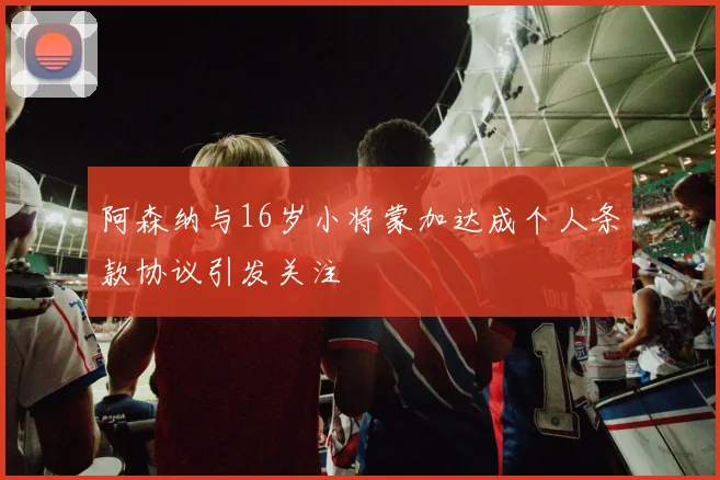 阿森纳与16岁小将蒙加达成个人条款协议引发关注