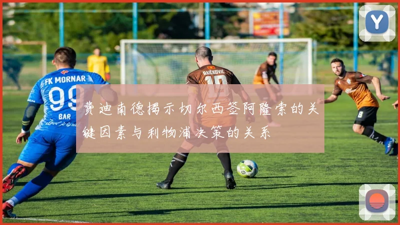 费迪南德揭示切尔西签阿隆索的关键因素与利物浦决策的关系