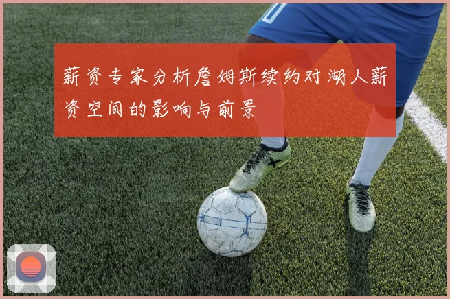 薪资专家分析詹姆斯续约对湖人薪资空间的影响与前景